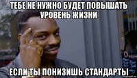 тебе не нужно будет повышать уровень жизни если ты понизишь стандарты