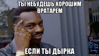 ты небудешь хорошим вратарем если ты дырка