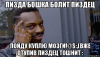 пизда бошка болит пиздец пойду куплю мозги!@$:,(вже отупив пиздец тошнит :