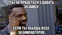 тебе не придёться сдавать экзамен если ты убьёшь всех экзаменаторов