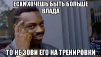 есхи хочешь быть больше влада то не зови его на тренировки