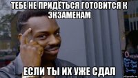 тебе не придёться готовится к экзаменам если ты их уже сдал