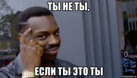 ты не ты, если ты это ты