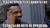 тебе не придется сдавать гос если ты на него не придешь