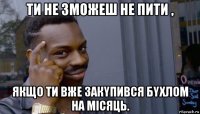 ти не зможеш не пити , якщо ти вже закyпився бyхлом на місяць.