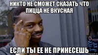 никто не сможет сказать что пицца не вкусная если ты ее не принесешь