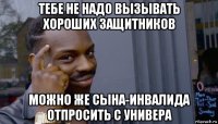 тебе не надо вызывать хороших защитников можно же сына-инвалида отпросить с универа