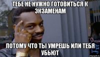 тебе не нужно готовиться к экзаменам потому что ты умрешь или тебя убьют