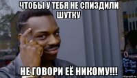 чтобы у тебя не спиздили шутку не говори её никому!!!