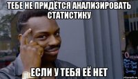 тебе не придётся анализировать статистику если у тебя её нет