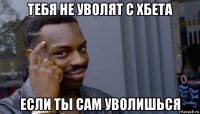 тебя не уволят с хбета если ты сам уволишься