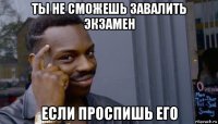 ты не сможешь завалить экзамен если проспишь его