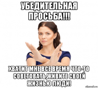 убедительная просьба!!! хватит мне все время что-то советовать,живите своей жизнью люди!