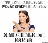 убедительная просьба к шкурам:не пишите максиму юля нервная может и въебать!