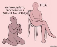   Ну пожалуйста, прости меня. Я больше так не буду