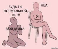 мои друзья я будь ты нормальной пж !!!