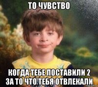 то чувство когда тебе поставили 2 за то что тебя отвлекали