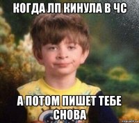 когда лп кинула в чс а потом пишет тебе снова