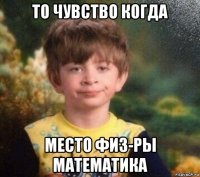 то чувство когда место физ-ры математика