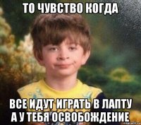 то чувство когда все идут играть в лапту а у тебя освобождение