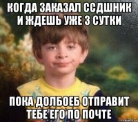 когда заказал ссдшник и ждешь уже 3 сутки пока долбоеб отправит тебе его по почте