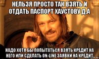 нельзя просто так взять и отдать паспорт хаустову д.а надо хотя бы попытаться взять кредит на него или сделать on-line заявки на кредит