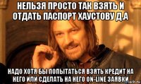 нельзя просто так взять и отдать паспорт хаустову д.а надо хотя бы попытаться взять кредит на него или сделать на него on-line заявки