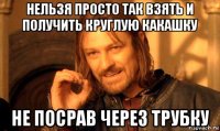 нельзя просто так взять и получить круглую какашку не посрав через трубку