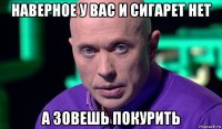 наверное у вас и сигарет нет а зовешь покурить