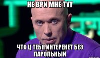 не ври мне тут что ц тебя интеренет без парольный