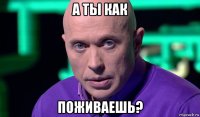 а ты как поживаешь?