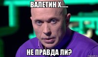 валетин х..... не правда ли?