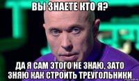 вы знаете кто я? да я сам этого не знаю, зато зняю как строить треугольники