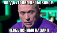 когда утопил дробовиком необьяснимо на хайп