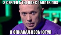 я сергей а ты лох соболев лох я опкакал весь ютуп