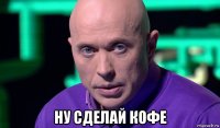  ну сделай кофе