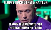 я хочу посмотреть на тебя я хочу тебе сказать это необьяснимо но гавно