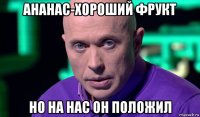 ананас-хороший фрукт но на нас он положил