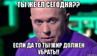 ты же ел сегодня?? если да то ты жир должен убрать!!