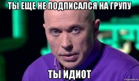 ты еще не подписался на групу ты идиот