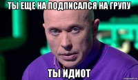 ты еще на подписался на групу ты идиот