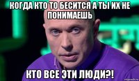 когда кто то бесится а ты их не понимаешь кто все эти люди?!