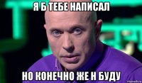 я б тебе написал но конечно же н буду