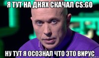 я тут на днях скачал cs:go ну тут я осознал что это вирус