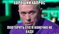 хороший хапрос повторять его, я конечно не буду