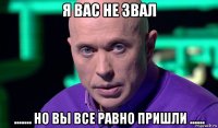 я вас не звал ....... но вы все равно пришли ......