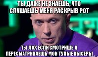 ты даже не знаешь, что слушаешь меня раскрыв рот ты лох если смотришь и пересматриваешь мои тупые высеры