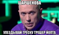 шаршенова упездывай треску трешер йопта