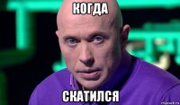 когда скатился