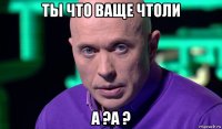 ты что ваще чтоли а ?а ?